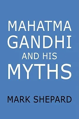 Mahatma Gandhi and His Myths: Civil Disobedience, Nonviolence, and Satyagraha in the Real World (Plus Why It