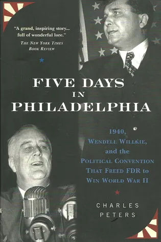 Five Days In Philadelphia: 1940, Wendell Willkie, FDR, and the Political Convention that Freed FDR to Win World War II