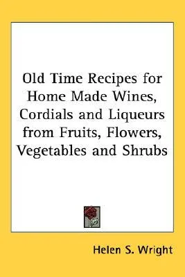 Old Time Recipes for Home Made Wines, Cordials and Liqueurs from Fruits, Flowers, Vegetables and Shrubs