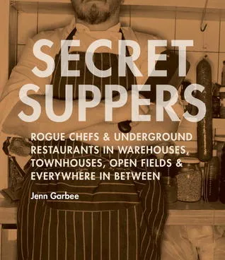 Secret Suppers: Rogue Chefs and Underground Restaurants in Warehouses, Townhouses, Open Fields, and Everywhere in Between