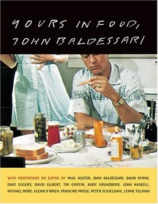 Yours in Food, John Baldessari: with meditations on eating by Paul Auster, David Byrne, Dave Eggers, David Gilbert, Tim Griffin, Andy Grundberg, John Haskell, Michael Kimmelman, Michael More, Glenn O