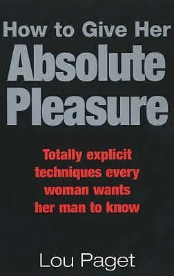 How to Give Her Absolute Pleasure: Totally Explicit Techniques Every Woman Wants Her Man to Know