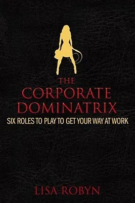 The Corporate Dominatrix: Six Roles to Play to Get Your Way at Work