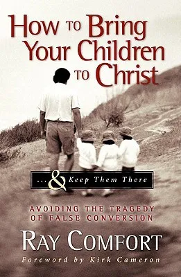 How to Bring Your Children to Christ... & Keep Them There: Avoiding the Tragedy of False Conversion