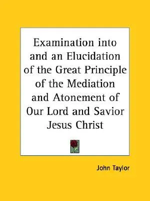 Examination Into and an Elucidation of the Great Principle of the Mediation and Atonement of Our Lord and Savior Jesus Christ