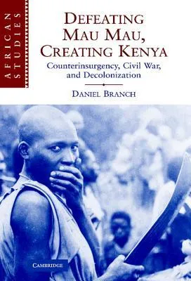 Defeating Mau Mau, Creating Kenya: Counterinsurgency, Civil War, and Decolonization