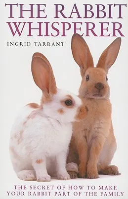 The Rabbit Whisperer: The Secret of How to Make Your Rabbit Part of the Family