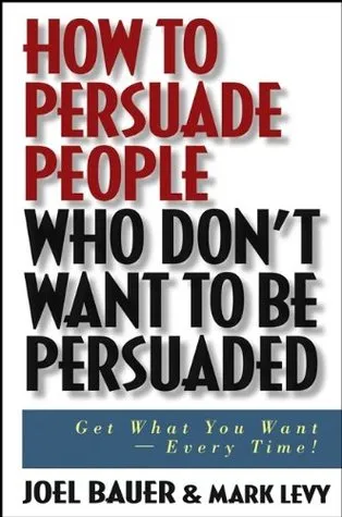 How to Persuade People Who Don't Want to Be Persuaded: Get What You Want--Every Time!